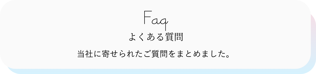 FAQ よくある質問 当社に寄せられたご質問をまとめました。