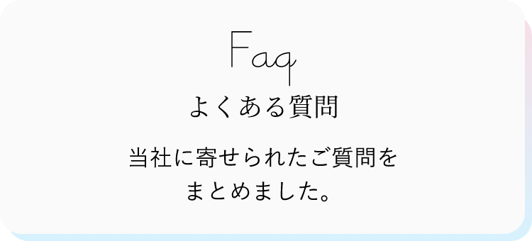 FAQ よくある質問 当社に寄せられたご質問をまとめました。